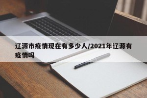 辽源市疫情现在有多少人/2021年辽源有疫情吗