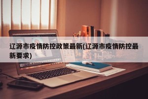 辽源市疫情防控政策最新(辽源市疫情防控最新要求)