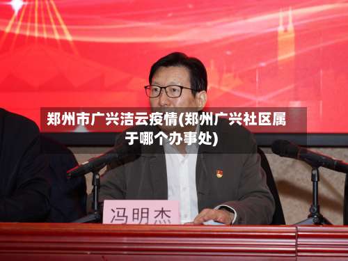 郑州市广兴洁云疫情(郑州广兴社区属于哪个办事处)-第1张图片